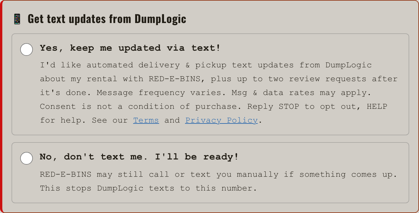 The checkout's text-updates box: &ldquo;Get text updates from DumpLogic&rdquo;, with a Yes choice reading &ldquo;I&rsquo;d like automated delivery & pickup text updates from DumpLogic about my rental with RED-E-BINS, plus up to two review requests after it&rsquo;s done. Message frequency varies. Msg & data rates may apply. Consent is not a condition of purchase. Reply STOP to opt out, HELP for help. See our Terms and Privacy Policy.&rdquo; and a No choice reading &ldquo;No, don&rsquo;t text me. I&rsquo;ll be ready! RED-E-BINS may still call or text you manually if something comes up. This stops DumpLogic texts to this number.&rdquo;